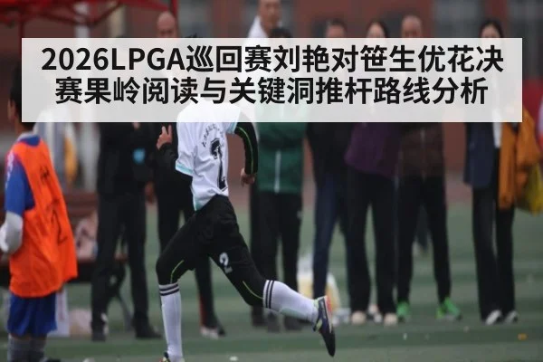 2026LPGA巡回赛刘艳对笹生优花决赛果岭阅读与关键洞推杆路线分析